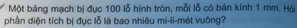Một bảng mạch bị đục 100 lỗ hình tròn, mỗi lỗ có bán kính 1 mm. Hỏi 
phần diện tích bị đục lỗ là bao nhiêu mi-li-mét vuông?