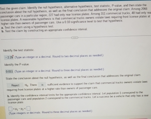 Test the given claim. Identify the null hypothesis, alternative hypothesis, test statistic, P -value, and then state the 
conclusion about the null hypothesis, as well as the final conclusion that addresses the original claim. Among 2066
passenger cars in a particular region, 227 had only rear license plates. Among 311 commercial trucks, 48 had only rea 
license plates. A reasonable hypothesis is that commercial trucks owners violate laws requiring front license plates at 
higher rate than owners of passenger cars. Use a 0.10 significance level to test that hypothesis. 
. Test the claim using a hypothesis test. 
b. Test the claim by constructing an appropriate confidence interval. 
Identify the test statistic.
-2.29 (Type an integer or a decimal. Round to two decimal places as needed.) 
Identify the P -value
0.011 (Type an integer or a decimal. Round to three decimal places as needed.) 
State the conclusion about the null hypothesis, as well as the final conclusion that addresses the original claim. 
Reject H_0.There is sufficient evidence to support the claim that commercial trucks owners violate laws 
requiring front license plates at a higher rate than owners of passenger cars. 
b. Identify the confidence interval limits for the appropriate confidence interval. Let population 1 correspond to the 
passenger cars and population 2 correspond to the commercial trucks. Let a success be a vehicle that only has a rear 
license plate
□
(Type integers or decimals. Round to three decimal places as needed.)