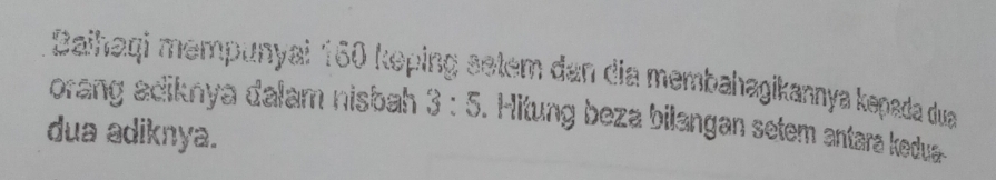 Daihaqi mempunyai 160 keping setem dan dia membahagikannya kəpada dua 
orang adiknya dalam nisbah 3:5 Hitung beza bilangan setem antara kedua 
dua adiknya.