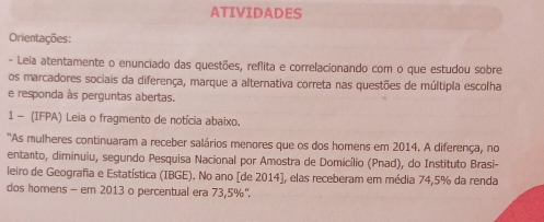 ATIVIDADES 
Orientações: 
- Leia atentamente o enunciado das questões, reflita e correlacionando com o que estudou sobre 
os marcadores sociais da diferença, marque a alternativa correta nas questões de múltipla escolha 
e responda às perguntas abertas. 
1 - (IFPA) Leia o fragmento de notícia abaixo. 
'As mulheres continuaram a receber salários menores que os dos homens em 2014. A diferença, no 
entanto, diminuiu, segundo Pesquisa Nacional por Amostra de Domicílio (Pnad), do Instituto Brasi- 
leiro de Geografia e Estatística (IBGE). No ano [de 2014], elas receberam em média 74,5% da renda 
dos homens - em 2013 o percentual era 73,5%",