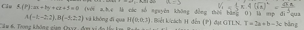 v=2v_1. Khi do 
Câu 5.(P):ax+by+cz+5=0 (với a. b.c là các số nguyên không đồng thời bằng 0) là mp đi qua
A(-1:-2:2), B(-5:2:2) và không đi qua H(0;0:3). Biết k/cách H đến (P) đạt GTLN. T=2a+b-3c bǎng 
Câu 6. Trong không gian Oxyz, đơn vị đo lấy km, Rado