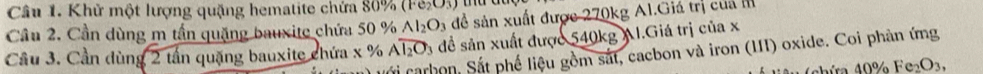 Khử một lượng quặng hematite chứa 80% (Fe_2O_3)
Al_2O_3 để sản xuất được 270kg Al.Giá trị của 
Câu 2. Cần dùng m tần quặng bauxite chứa 50 % đề sản xuất được 540kg AI.Giá trị của x 
Cầu 3. Cần dùng 2 tần quặng bauxite chứa x % Aoverline I_2O_3
Sái carhon, Sắt phế liệu gồm sắt, cacbon và iron (III) oxide. Coi phản ứng
40% Fe_2O_3,