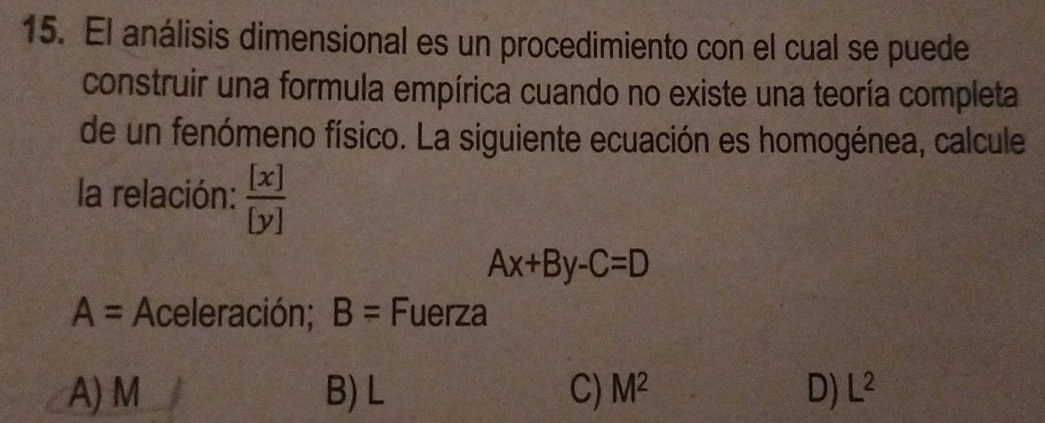 El análisis dimensional es un procedimiento con el cual se puede
construir una formula empírica cuando no existe una teoría completa
de un fenómeno físico. La siguiente ecuación es homogénea, calcule
la relación:  [x]/[y] 
Ax+By-C=D
A= Aceleración; B= Fuerza
A) M B) L C) M^2 D) L^2