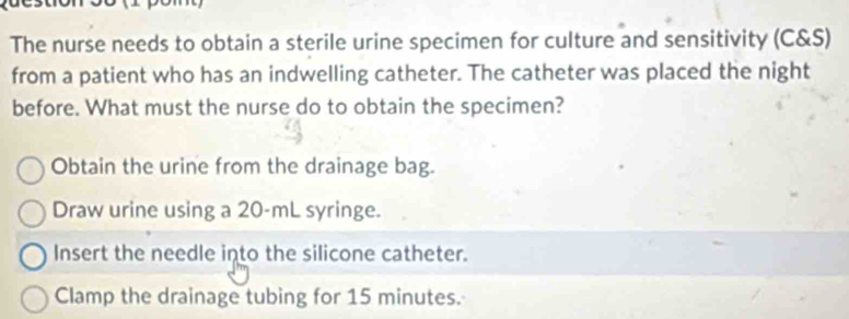 The nurse needs to obtain a sterile urine specimen for culture and sensitivity (C&S)
from a patient who has an indwelling catheter. The catheter was placed the night
before. What must the nurse do to obtain the specimen?
Obtain the urine from the drainage bag.
Draw urine using a 20-mL syringe.
Insert the needle into the silicone catheter.
Clamp the drainage tubing for 15 minutes.