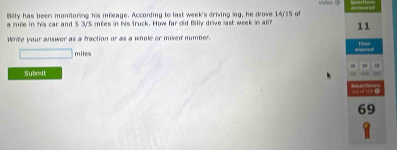 Qusstte== 
Video anewored 
Billy has been monitoring his mileage. According to last week's driving log, he drove 14/15 of
a mile in his car and 5 3/5 miles in his truck. How far did Billy drive last week in all? 
11 
Write your answer as a fraction or as a whole or mixed number. 
Tiew 
□ _  miles elapsed 
0 1
Submit 
Smart Scor= 
a of 1n 0
69