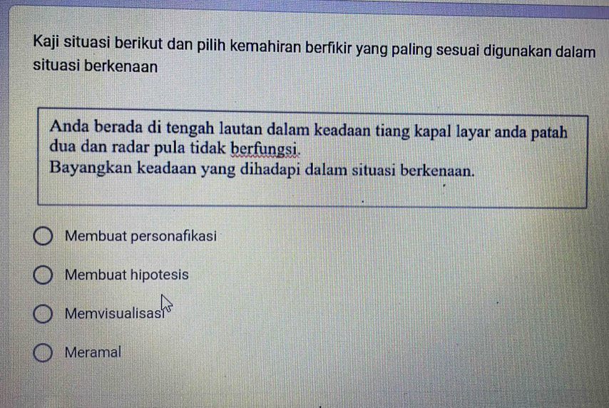 Kaji situasi berikut dan pilih kemahiran berfikir yang paling sesuai digunakan dalam
situasi berkenaan
Anda berada di tengah lautan dalam keadaan tiang kapal layar anda patah
dua dan radar pula tidak berfungsi.
Bayangkan keadaan yang dihadapi dalam situasi berkenaan.
Membuat personafıkasi
Membuat hipotesis
Memvisualisas
Meramal