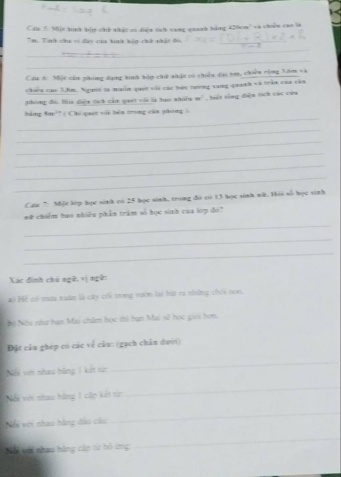 Mặc hình bảp chữ nhất có diện tch sang quanh bằng 420cm^2 và chiếu cao là 
m Tìhh cu về đay của hìh hập chế nhậc đó, 
_ 
_ 
Cầu dc Miặt của ghong dụng hình hập chữ nhậc có chiếu dai êm, chiêu cộng 3ăm và 
chiếu cao 3ồm. Ngườn ta muồn quát với các bức tưởng vung quanh và trần của căa 
phóng đó. Bu diện tch của quet vài là hạo nhiều m^2 hết ting diện tích các cứa 
_ 
hằng Sm²' ( Chỉ quốt với bên trong của phóng ) 
_ 
_ 
_ 
_ 
_ 
Cáu 7: Một lip học sinh có 25 học sinh, trong đó có 13 học sinh nữ. Hội số học sinh 
mữ chiếm hao nhiều phần trăm số học sinh của lp đó 
_ 
_ 
_ 
Xác đinh chú ngữ, vị ngữ: 
Hai Hể có mưa xuân là cây chi trong vườn lại bát ra những chói non. 
6ộ Nếa như tan Mai châm học thì ban Mai sẽ học giới hơn. 
Đặt câu ghép có các về câu: (gạch chân dưới) 
Nổi với nhau bằng 1 kết từc 
_ 
Nổi với nhau bãng 1 cặp kết từn: 
_ 
Với với nhao bằng dầu câu 
_ 
Ni với nhau bàng cập từ hô ứng: 
_