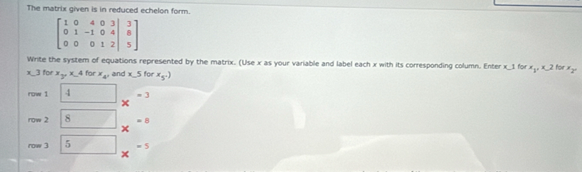 The matrix given is in reduced echelon form.
beginbmatrix 1&0&4&0&3 0&1&-1&0&4 0&0&0&1&2&|&5endbmatrix
Write the system of equations represented by the matrix. (Use x as your variable and label each x with its corresponding column. Enter x_ 1 for. x_1, x_-2 for x_2°
3 for x_3, x_-4forx_4, and x_ 5 for x_5^+)
row 1 boxed 4 x^(=3)
row 2 boxed 8 x^(-8)
row 3 5 x^(=5)