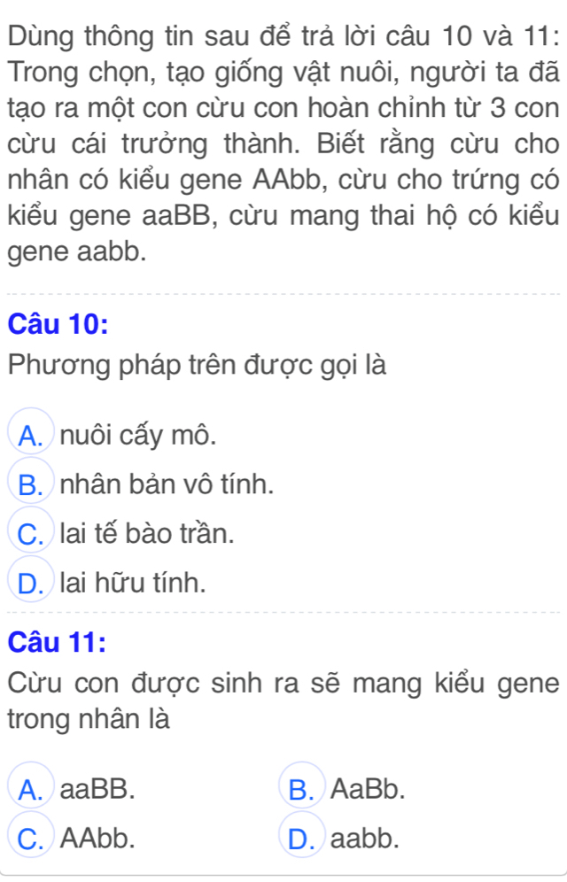 Dùng thông tin sau để trả lời câu 10 và 11:
Trong chọn, tạo giống vật nuôi, người ta đã
tạo ra một con cừu con hoàn chỉnh từ 3 con
cừu cái trưởng thành. Biết rằng cừu cho
nhân có kiểu gene AAbb, cừu cho trứng có
kiểu gene aaBB, cừu mang thai hộ có kiểu
gene aabb.
Câu 10:
Phương pháp trên được gọi là
A. nuôi cấy mô.
B. nhân bản vô tính.
C. lai tế bào trần.
D. lai hữu tính.
Câu 11:
Cừu con được sinh ra sẽ mang kiểu gene
trong nhân là
A. aaBB. B. AaBb.
C. AAbb. D. aabb.