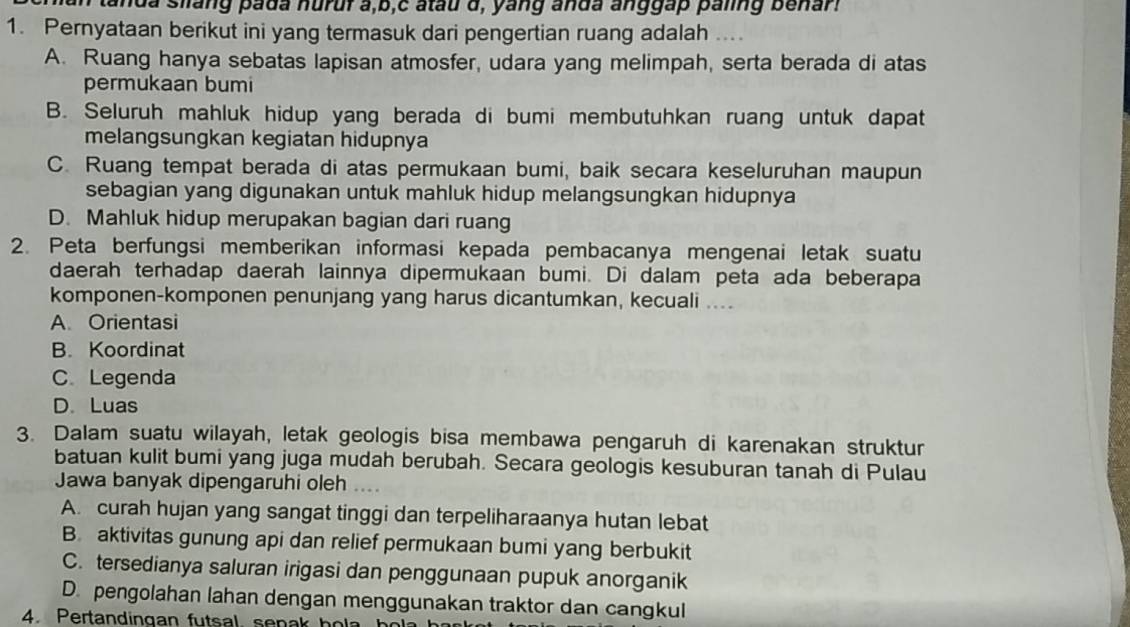 anda silang pada nurur a,b,c atau d, yang anda anggap paling benar
1. Pernyataan berikut ini yang termasuk dari pengertian ruang adalah ....
A. Ruang hanya sebatas lapisan atmosfer, udara yang melimpah, serta berada di atas
permukaan bumi
B. Seluruh mahluk hidup yang berada di bumi membutuhkan ruang untuk dapat
melangsungkan kegiatan hidupnya
C. Ruang tempat berada di atas permukaan bumi, baik secara keseluruhan maupun
sebagian yang digunakan untuk mahluk hidup melangsungkan hidupnya
D. Mahluk hidup merupakan bagian dari ruang
2. Peta berfungsi memberikan informasi kepada pembacanya mengenai letak suatu
daerah terhadap daerah lainnya dipermukaan bumi. Di dalam peta ada beberapa
komponen-komponen penunjang yang harus dicantumkan, kecuali ....
A. Orientasi
B. Koordinat
CLegenda
D. Luas
3. Dalam suatu wilayah, letak geologis bisa membawa pengaruh di karenakan struktur
batuan kulit bumi yang juga mudah berubah. Secara geologis kesuburan tanah di Pulau
Jawa banyak dipengaruhi oleh
A. curah hujan yang sangat tinggi dan terpeliharaanya hutan lebat
B. aktivitas gunung api dan relief permukaan bumi yang berbukit
C. tersedianya saluran irigasi dan penggunaan pupuk anorganik
D. pengolahan lahan dengan menggunakan traktor dan cangkul
4. Pertandingan futsal. senak hola