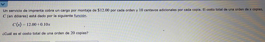 Un servicio de imprenta cobra un cargo por montaje de $12.00 por cada orden y 10 centavos adicionales por cada copia. El costo total de una orden de x copias, 
C'' (en dólares) está dado por la siguiente función.
C(x)=12.00+0.10x
¿Cuál es el costo total de una orden de 20 copias?