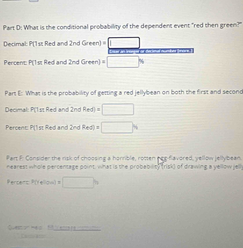 What is the conditional probability of the dependent event "red then green?" 
Decimal: P(1st Red and 2nd Green) = =□
Enter an integer or decimal number [more..] 
Percent: P(1st Red and 2nd Green) =□ %
Part E: What is the probability of getting a red jellybean on both the first and second 
Decimal: P(1st Red and 2nd Red)=□
Percent: P(1st Red and 2nd Red)=□ %
Part F: Consider the risk of choosing a horrible, rotten peg-flavored, yellow jellybean. 
nearest whole percentage point, what is the probability (risk) of drawing a yellow jelly
PercentP(Yellow)=□ %
Question Helo P lenraga nomutic 
Car ac