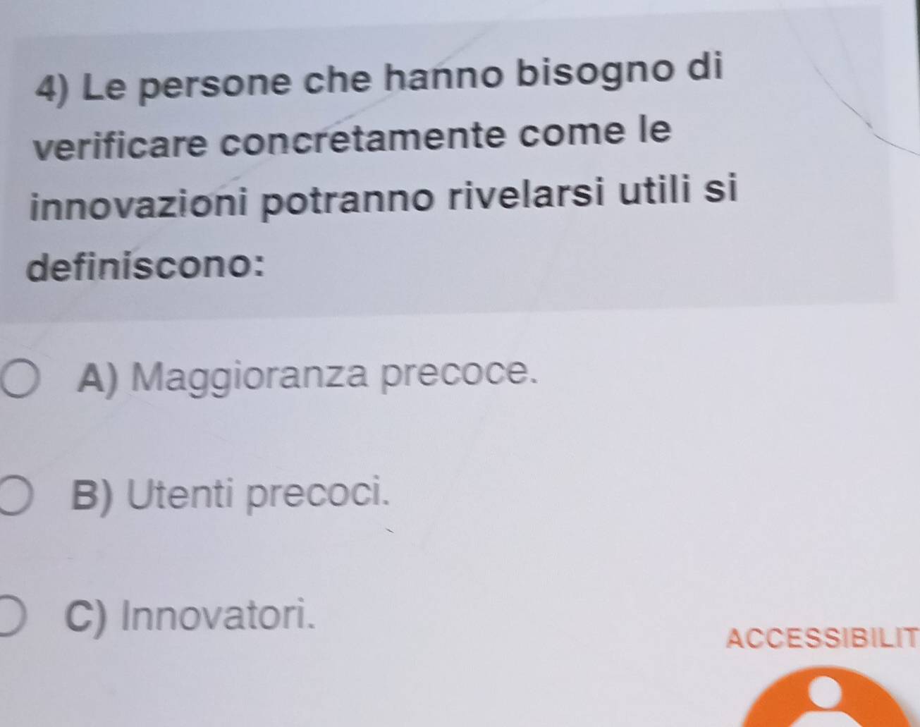 Le persone che hanno bisogno di
verificare concretamente come le
innovazioni potranno rivelarsi utili si
definiscono:
A) Maggioranza precoce.
B) Utenti precoci.
C) Innovatori.
ACCESSIBILIT