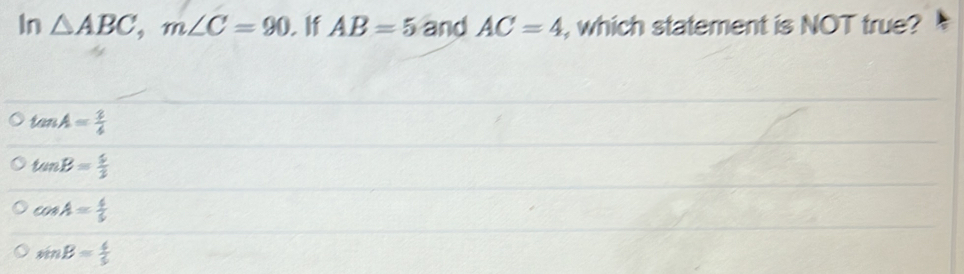 In △ ABC, m∠ C=90. If AB=5 and AC=4 , which statement is NOT true?
tan A= 3/4 
tan B= 5/3 
cos A= 4/5 
sin B= 4/5 