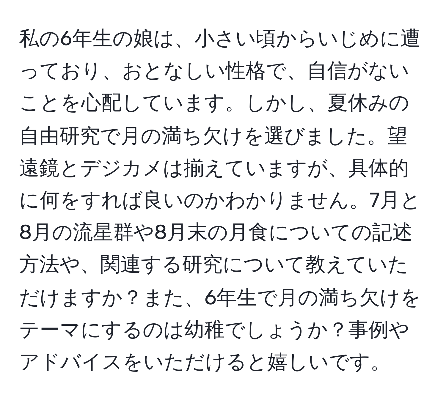 私の6年生の娘は、小さい頃からいじめに遭っており、おとなしい性格で、自信がないことを心配しています。しかし、夏休みの自由研究で月の満ち欠けを選びました。望遠鏡とデジカメは揃えていますが、具体的に何をすれば良いのかわかりません。7月と8月の流星群や8月末の月食についての記述方法や、関連する研究について教えていただけますか？また、6年生で月の満ち欠けをテーマにするのは幼稚でしょうか？事例やアドバイスをいただけると嬉しいです。