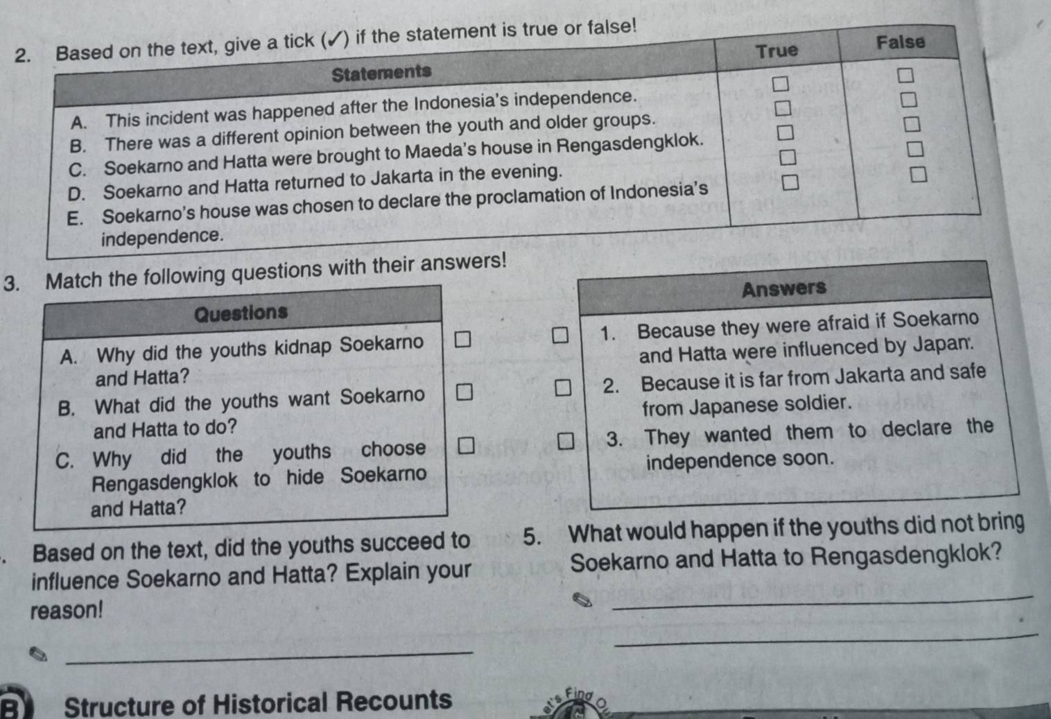 Based on the text, give a tick (✓) if the statement is true or false!
True False
Statements
A. This incident was happened after the Indonesia’s independence.
B. There was a different opinion between the youth and older groups.
C. Soekarno and Hatta were brought to Maeda's house in Rengasdengklok.
D. Soekarno and Hatta returned to Jakarta in the evening.
E. Soekarno’s house was chosen to declare the proclamation of Indonesia’s
independence.
3. Match the following questions with their answers!
Answers
Questions
A. Why did the youths kidnap Soekarno 1. Because they were afraid if Soekarno
and Hatta? and Hatta were influenced by Japan.
B. What did the youths want Soekarno 2. Because it is far from Jakarta and safe
and Hatta to do? from Japanese soldier.
C. Why did the youths choose 3. They wanted them to declare the
Rengasdengklok to hide Soekarno independence soon.
and Hatta?
. Based on the text, did the youths succeed to 5. What would happen if the youths did not bring
_
influence Soekarno and Hatta? Explain your Soekarno and Hatta to Rengasdengklok?
reason!
_
_
B Structure of Historical Recounts
Find