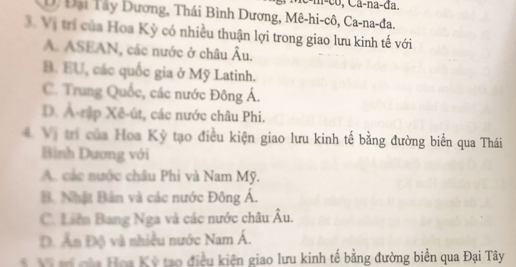 n-co, Ca-na-đa.
D/ Đại Tây Dương, Thái Bình Dương, Mê-hi-cô, Ca-na-đa.
3. Vị trí của Hoa Kỳ có nhiều thuận lợi trong giao lưu kinh tế với
A. ASEAN, các nước ở châu Âu.
B. EU, các quốc gia ở Mỹ Latinh.
C. Trung Quốc, các nước Đông Á.
D. A-rập Xê-út, các nước châu Phi.
4 Vị trị của Hoa Kỳ tạo điều kiện giao lưu kinh tế bằng đường biển qua Thái
Bình Dương với
A. các nước châu Phi và Nam Mỹ.
B. Nhật Bản và các nước Đông Á.
C. Liên Bang Nga và các nước châu Âu.
Đ. Ấn Độ và nhiều nước Nam Á.
M t của Hoa Kỳ tạo điều kiên giao lưu kinh tế bằng đường biển qua Đại Tây