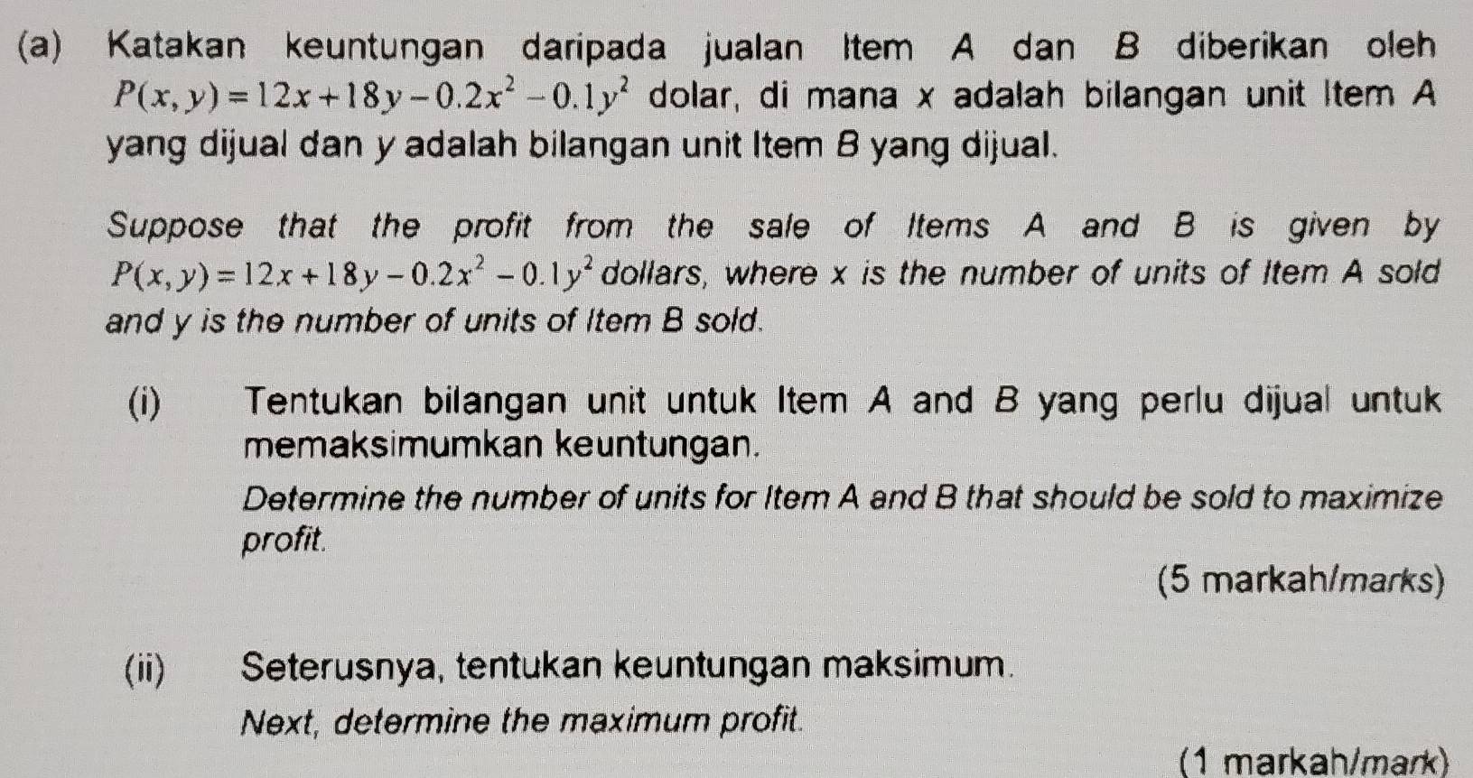 Katakan keuntungan daripada jualan Item A dan B diberikan oleh
P(x,y)=12x+18y-0.2x^2-0.1y^2 dolar, di mana x adalah bilangan unit Item A
yang dijual dan y adalah bilangan unit Item B yang dijual.
Suppose that the profit from the sale of Items A and B is given by
P(x,y)=12x+18y-0.2x^2-0.1y^2 dollars, where x is the number of units of Item A sold
and y is the number of units of Item B sold.
(i) Tentukan bilangan unit untuk Item A and B yang perlu dijual untuk
memaksimumkan keuntungan.
Determine the number of units for Item A and B that should be sold to maximize
profit.
(5 markah/marks)
(ii) Seterusnya, tentukan keuntungan maksimum.
Next, determine the maximum profit.
(1 markah/mark)