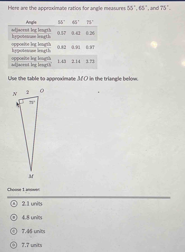 Here are the approximate ratios for angle measures 55°,65° , and 75°.
Use the table to approximate MO in the triangle below.
Choose 1 answer:
A 2.1 units
4.8 units
7.46 units
D) 7.7 units