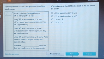 Which statement should fill in the blank in the last line of
A partial proof was constructed given that MNOP is a the proof?
parallelogram .
By the definition of a nerallelogram ∠ M is supplementary to ∠ O
U? 1 overline PO and overline MP overline NO. ∠ Nis supplementary to ∠ P
overline MP
Using are same-side interior angles, so they as a transversal. ∠ M and ∠ M≌ ∠ P
∠ P
∠ N≌ ∠ P
are supplementary.
Using overline NO as a transversal, ∠ N and
∠O are same-side interior angles, so they
are supplementary
Using overline OP as a transversal. ∠ O and ∠ P are
same-side interior angles, so they are
supplementary
_
Therefore, because
they are supolements of the same angle 
Mark this and return Save and Exit Nct Subent