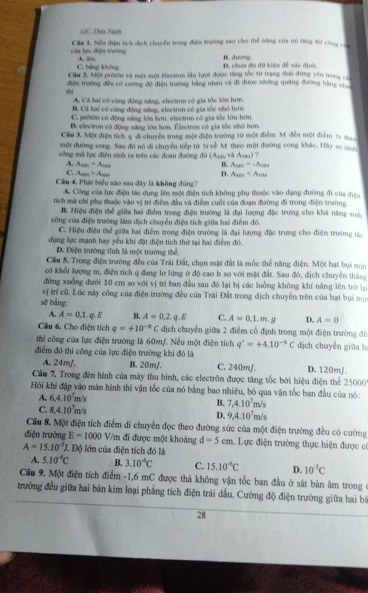 GF: Thnty Ngân
Câu L. Nều điện tích dịch chuyển trong điện trường sao cho thể năng của nó tăng thì công cố
của lực điện trường
A. âm. B. dương
C. bảng không D. chưa đủ đữ kiện đề xác định
Cầu 2. Một protôn và một một électron lần lượt được tăng tốc từ trang thái đứng yên trong c
điện trường đều có cường độ điện trường bằng nhau và đi được những quảng đường bằng nhan
thì
A. Cả hai có cùng động năng, electron có gia tốc lớn hơn.
B. Cả hai có cùng động năng, electron có gia tốc nhỏ hơn
C. protôn có động năng lớn hơn. electron có gia tốc lớn hơn.
D. electron có động năng lớn hơn. Électron có gia tốc nhỏ hơn.
Cầu 3. Một điện tích q di chuyển trong một điện trường từ một điểm M. đến một điểm N then
một đường cong. Sau đó nó di chuyển tiếp từ N về M theo một đường cong khác, Hãy so sánh
công mà lực điên sinh ra trên các đoan đường đó (Aмν và Anm) ?
A. A_MN=A_NM B. A_MN=-A_NM
C. A_MN>A_NM D. A_MN
Câu 4. Phát biểu nào sau đây là không đúng?
A. Công của lực điện tác dụng lên một điện tích không phụ thuộc vào dạng đường đi của điện
tích mà chỉ phụ thuộc vào vị trí điểm đầu và điểm cuối của đoạn đường đi trong điện trường.
B. Hiệu điện thể giữa hai điểm trong điện trường là đại lượng đặc trưng cho khá năng sinh
công của điện trường làm dịch chuyển điện tích giữa hai điểm đó.
C. Hiệu điện thể giữa hai điểm trong điện trường là đại lượng đặc trưng cho điện trường tác
dụng lực mạnh hay yếu khi đặt điện tích thử tại hai điểm đó.
D. Điện trường tĩnh là một trường thế.
Cầu 5. Trong điện trường đều của Trái Đất, chọn mặt đất là mốc thế năng điện. Một hạt bụi mịn
có khối lượng m, điện tích q đang lơ lửng ở độ cao h so với mặt đất. Sau đó, dịch chuyên thắng
đứng xuống đưới 10 cm so với vị trí ban đầu sau đó lại bị các luồng không khí nâng lên trở lại
vị trí cũ. Lúc này công của điện trường đều của Trái Đất trong dịch chuyển trên của hạt bụi mịn
sẽ bằng:
A. A=0,1.q.E B. A=0,2.q.E C. A=0,1.m.g D. A=0
Câu 6. Cho điện tích q=+10^(-8)C dịch chuyển giữa 2 điểm cố định trong một điện trường đề
thì công của lực điện trường là 60m/. Nếu một điện tích q'=+4.10^(-9)C dịch chuyển giữa h:
điểm đó thì công của lực điện trường khì đó là
A. 24mJ. B. 20mJ. C. 240mJ. D. 120mJ.
Cầâu 7. Trong đèn hình của máy thu hình, các electrôn được tăng tốc bởi hiệu điện thế 25000
Hỏi khi đập vào màn hình thì vận tốc của nó bằng bao nhiêu, bỏ qua vận tốc ban đầu của nó:
A. 6,4.10^7m/s
B. 7,4.10^7m/s
C. 8,4.10^7m/s
D. 9,4.10^7m/s
Câu 8. Một điện tích điểm di chuyển dọc theo đường sức của một điện trường đều có cường
điện trường E=1000 V/m đi được một khoảng d=5cm Lực điện trường thực hiện được có
A=15.10^(-5)J J. Độ lớn của điện tích đó là
A. 5.10^(-6)C B. 3.10^(-6)C C. 15.10^(-6)C D. 10^(-5)C
Cầu 9. Một điện tích điểm -1,6 mC được thả không vận tốc ban đầu ở sát bản âm trong ở
trường đều giữa hai bản kim loại phẳng tích điện trái dấu. Cường độ điện trường giữa hai bà
28