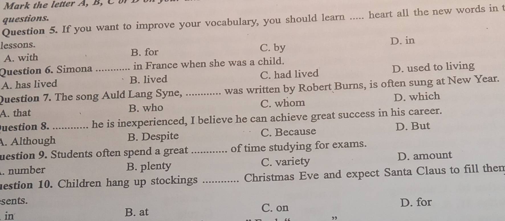 Mark the letter A, B, C B 
questions.
Question 5. If you want to improve your vocabulary, you should learn ..... heart all the new words in t
lessons. D. in
B. for
A. with C. by
Question 6. Simona _in France when she was a child.
A. has lived B. lived C. had lived D. used to living
Question 7. The song Auld Lang Syne, _was written by Robert Burns, is often sung at New Year.
A. that C. whom D. which
B. who
uestion 8. _he is inexperienced, I believe he can achieve great success in his career.
C. Because D. But
. Although B. Despite
uestion 9. Students often spend a great _of time studying for exams.
. number B. plenty
C. variety D. amount
lestion 10. Children hang up stockings _Christmas Eve and expect Santa Claus to fill then
sents. D. for
C. on
in
B. at
”