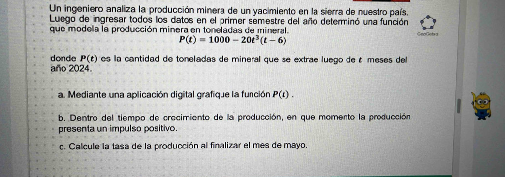 Un ingeniero analiza la producción minera de un yacimiento en la sierra de nuestro país. 
Luego de ingresar todos los datos en el primer semestre del año determinó una función 
que modela la producción minera en toneladas de mineral. GepGebra
P(t)=1000-20t^3(t-6)
donde P(t) es la cantidad de toneladas de mineral que se extrae luego de t meses del 
año 2024. 
a. Mediante una aplicación digital grafique la función P(t). 
b. Dentro del tiempo de crecimiento de la producción, en que momento la producción 
presenta un impulso positivo. 
c. Calcule la tasa de la producción al finalizar el mes de mayo.