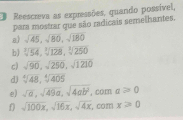 Reescreva as expressões, quando possível, 
para mostrar que são radicais semelhantes. 
a) sqrt(45), sqrt(80), sqrt(180)
b) sqrt[3](54), sqrt[3](128), sqrt[3](250)
c) sqrt(90), sqrt(250), sqrt(1210)
d) sqrt[4](48), sqrt[4](405)
e) sqrt(a), sqrt(49a), sqrt(4ab^2) , C ma≥slant 0
f) sqrt(100x), sqrt(16x), sqrt(4x), comx≥slant 0