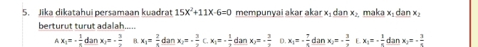 Jika dikatahui persamaan kuadrat 15X^2+11X-6=0 mempunyai akar akar x₁ dan x_2 maka x dan x_2
berturut turut adalah.....
Ax_1=- 1/5  dan x_2=- 3/2  B. x_1= 2/5  dan x_2=- 3/2  C. x_1=- 1/2  dan x_2=- 3/2  D. x_1=- 7/5  dan x_2=- 3/2  E. x_1=- 1/5  dan x_2=- 3/5 