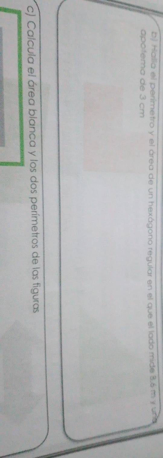 bj Halla el perímetro y el área de un hexágono regular en el que el lado mide 36m y un 
apotema de 3 cm
c) Calcula el área blanca y los dos perímetros de las figuras