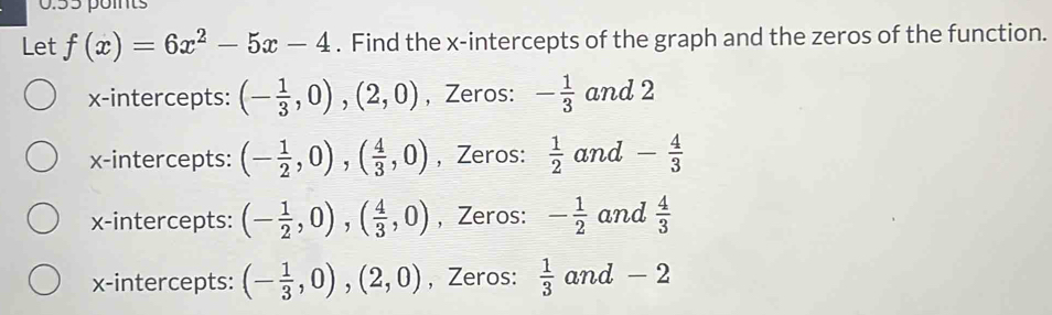 Let f(x)=6x^2-5x-4. Find the x-intercepts of the graph and the zeros of the function.
x-intercepts: (- 1/3 ,0),(2,0) , Zeros: - 1/3  and 2
x-intercepts: (- 1/2 ,0), ( 4/3 ,0) , Zeros:  1/2  and - 4/3 
x-intercepts: (- 1/2 ,0),( 4/3 ,0) , Zeros: - 1/2  and  4/3 
x-intercepts: (- 1/3 ,0),(2,0) , Zeros:  1/3 and-2