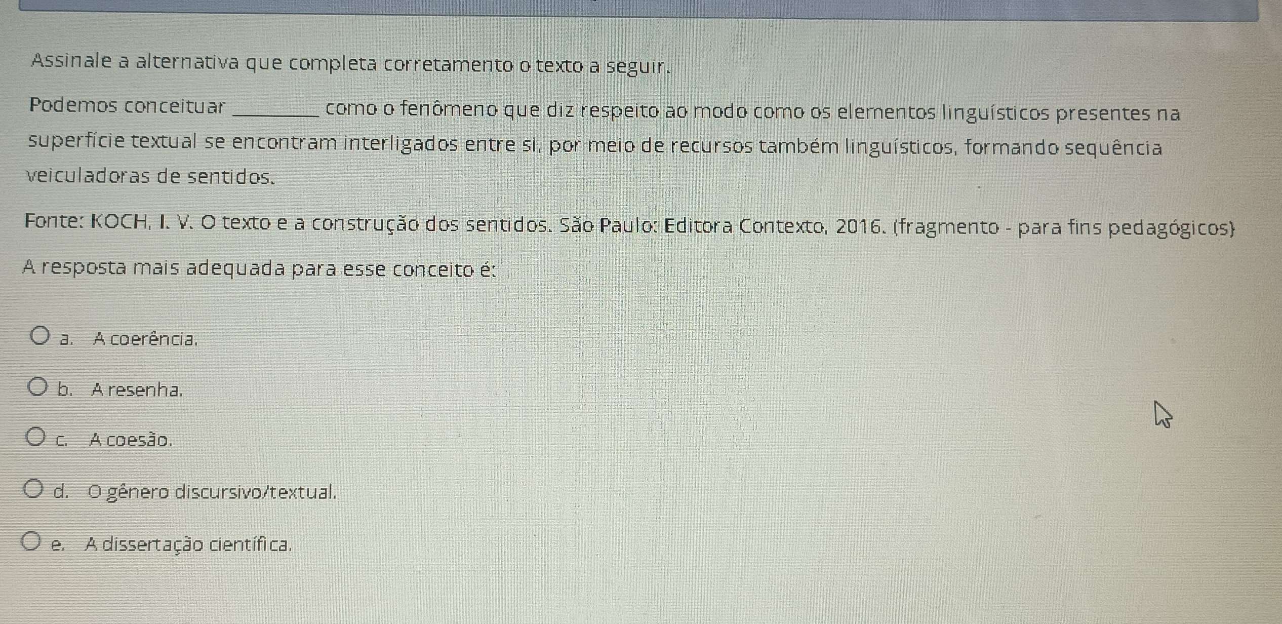 Assinale a alternativa que completa corretamento o texto a seguir.
Podemos conceituar _como o fenômeno que diz respeito ao modo como os elementos linguísticos presentes na
superfície textual se encontram interligados entre si, por meio de recursos também linguísticos, formando sequência
veiculadoras de sentidos.
Fonte: KOCH, I. V. O texto e a construção dos sentidos. São Paulo: Editora Contexto, 2016. (fragmento - para fins pedagógicos)
A resposta mais adequada para esse conceito é:
a. A coerência.
b. A resenha.
c. A coesão.
d. O gênero discursivo/textual.
e. A dissertação científica.