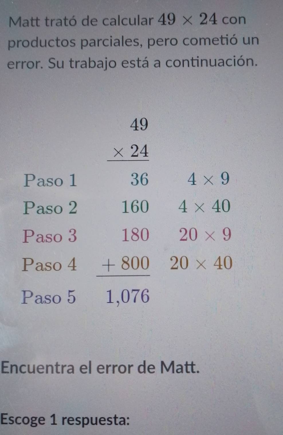 Matt trató de calcular 49* 24 con
productos parciales, pero cometió un
error. Su trabajo está a continuación.
Encuentra el error de Matt.
Escoge 1 respuesta: