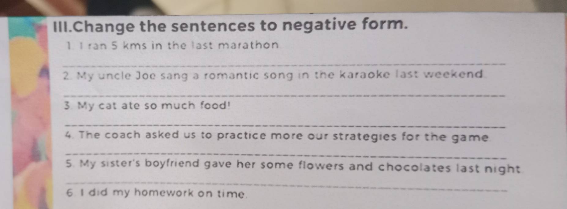 III.Change the sentences to negative form. 
1. I ran 5 kms in the last marathon 
_ 
2. My uncle Joe sang a romantic song in the karaoke last weekend 
_ 
3. My cat ate so much food! 
_ 
4. The coach asked us to practice more our strategies for the game 
_ 
5. My sister's boyfriend gave her some flowers and chocolates last night 
_ 
6. I did my homework on time.