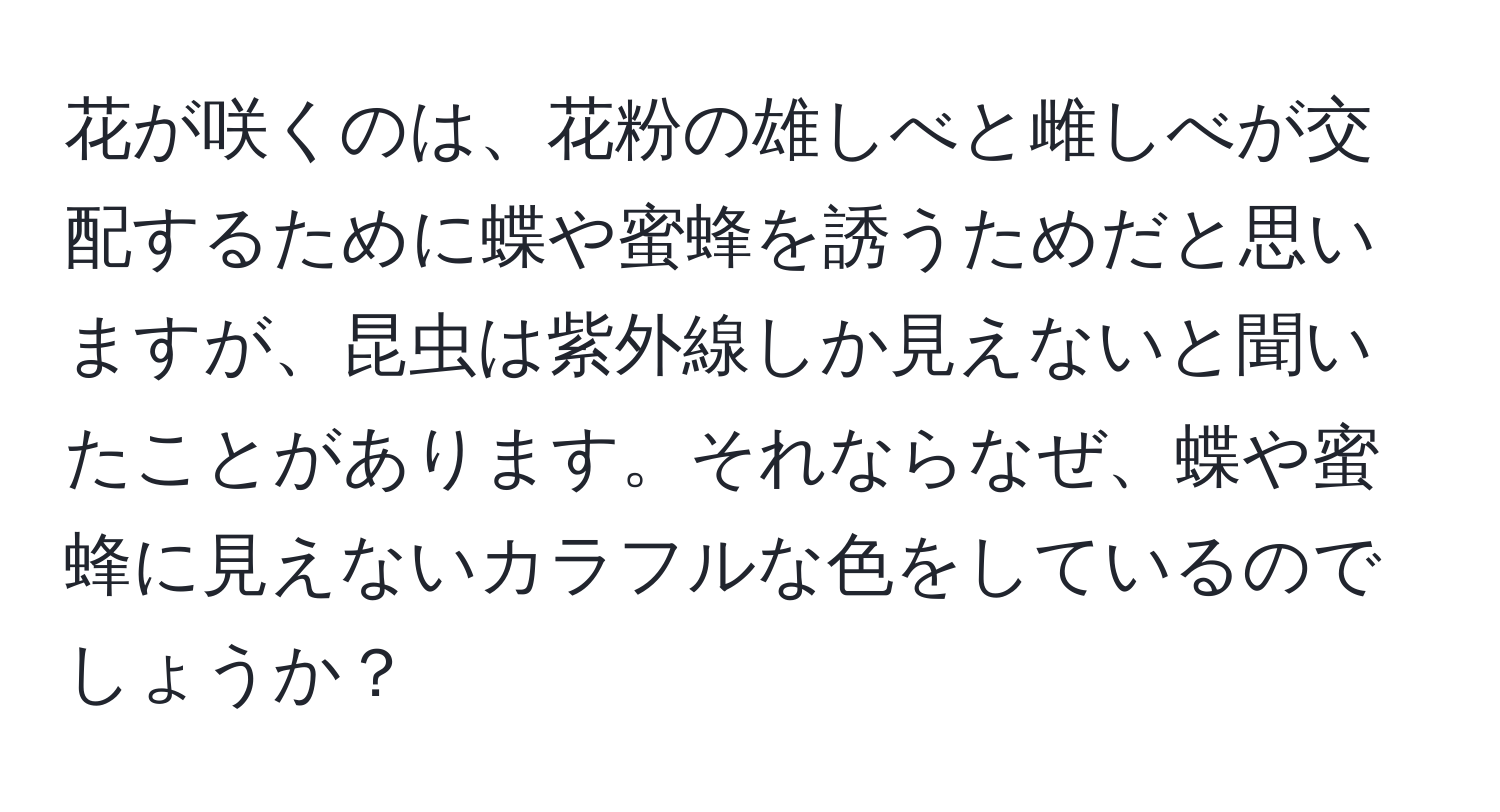 花が咲くのは、花粉の雄しべと雌しべが交配するために蝶や蜜蜂を誘うためだと思いますが、昆虫は紫外線しか見えないと聞いたことがあります。それならなぜ、蝶や蜜蜂に見えないカラフルな色をしているのでしょうか？