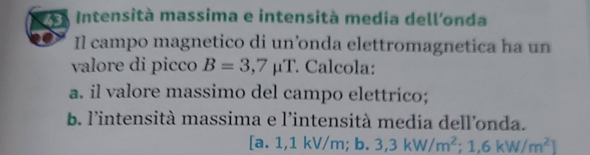 Intensità massima e intensità media dell'onda 
Il campo magnetico di un’onda elettromagnetica ha un 
valore di picco B=3,7mu T Calcola: 
a. il valore massimo del campo elettrico; 
b. l'intensità massima e l'intensità media dell'onda. 
[a. 1,1 k V/m;b. 3,3kW/m^2; 1,6kW/m^2]