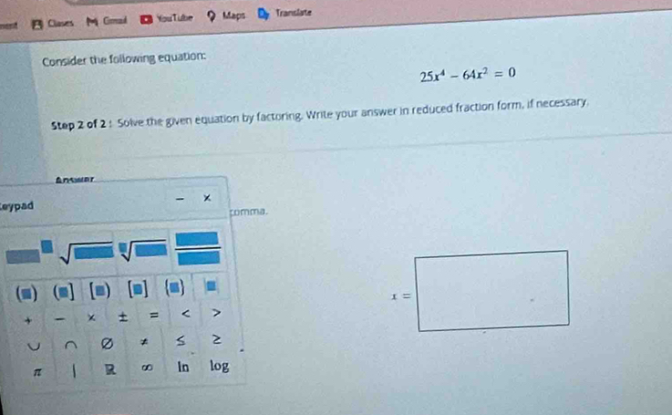 Clases Girmad YouTube Maps Translate 
Consider the following equation:
25x^4-64x^2=0
Step 2 of 2 ! Solve the given equation by factoring. Write your answer in reduced fraction form, if necessary. 
Ansor 
Leypad 
comma.
sqrt(□ )sqrt[□]() sqrt() 
(m) (m] ■ 
= 
+ - + = < > 
^ * S 2 
π A R ∞ In log