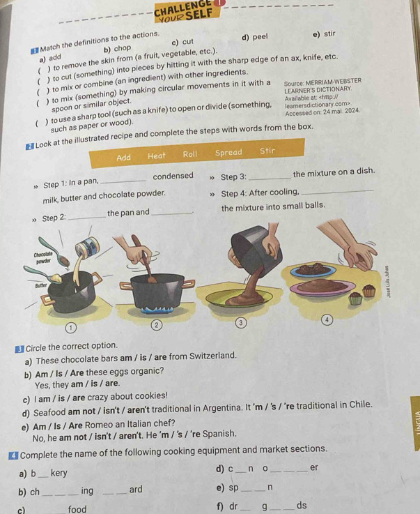 CHALLENGE
YoUR SELF
c) cut d) peel e) stir
Match the definitions to the actions.
a) add b) chop
( ) to remove the skin from (a fruit, vegetable, etc.).
( ) to cut (something) into pieces by hitting it with the sharp edge of an ax, knife, etc.
( ) to mix or combine (an ingredient) with other ingredients.
Source: MERRIAM-WEBSTER
( ) to mix (something) by making circular movements in it with a LEARNER'S DICTIONARY.
spoon or similar object.
Available at:
such as paper or wood).
Look at the illustrated recipe and complete the steps with words from the box.
Add Heat Roll Spread Stir
_
» Step 1: In a pan, _condensed » Step 3:_ the mixture on a dish.
milk, butter and chocolate powder. » Step 4: After cooling,
» Step 2:_ the pan and _. the mixture into small balls.
Chocolate
powder
Butler
a
a
1
€ Circle the correct option.
a) These chocolate bars am / is / are from Switzerland.
b) Am / Is / Are these eggs organic?
Yes, they am / is / are.
c) I am / is / are crazy about cookies!
d) Seafood am not / isn't / aren't traditional in Argentina. It 'm / 's / 're traditional in Chile.
e) Am / Is / Are Romeo an Italian chef?
No, he am not / isn't / aren't. He 'm / 's / ’re Spanish.
€£ Complete the name of the following cooking equipment and market sections.
a) b _kery d) c_ n o _er
b) ch _ing _ard e) sp_ n
c) food f) dr _g _ds