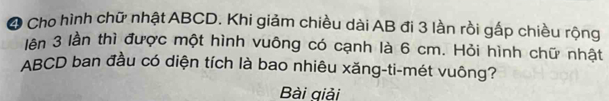 Cho hình chữ nhật ABCD. Khi giảm chiều dài AB đi 3 lần rồi gấp chiều rộng 
lên 3 lần thì được một hình vuông có cạnh là 6 cm. Hỏi hình chữ nhật
ABCD ban đầu có diện tích là bao nhiêu xăng-ti-mét vuông? 
Bài giải