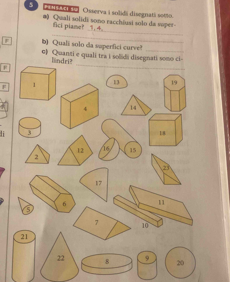 PENSACI SU Osserva i solidi disegnati sotto. 
a) Quali solidi sono racchiusi solo da super- 
_ 
fici piane? 
_ 
F b) Quali solo da superfici curve?_ 
c) Quanti e quali tra i solidi disegnati sono ci- 
lindri? 
F 
_ 
F
13
19
14
li 3 18
12 16 15
2
17
5
9
20