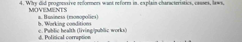 Why did progressive reformers want reform in. explain characteristics, causes, laws,
MOVEMENTS
a. Business (monopolies)
b. Working conditions
c. Public health (living/public works)
d. Political corruption