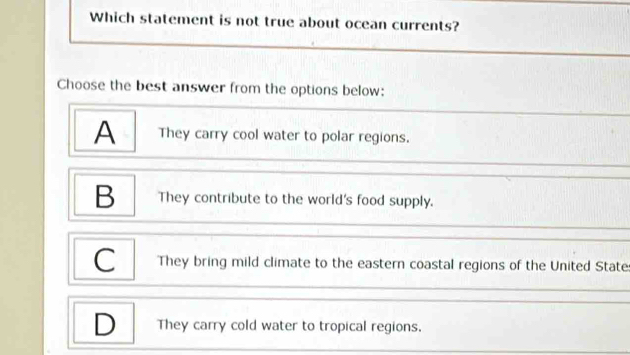 Which statement is not true about ocean currents?
Choose the best answer from the options below:
A They carry cool water to polar regions.
B They contribute to the world's food supply.
C They bring mild climate to the eastern coastal regions of the United State
D They carry cold water to tropical regions.