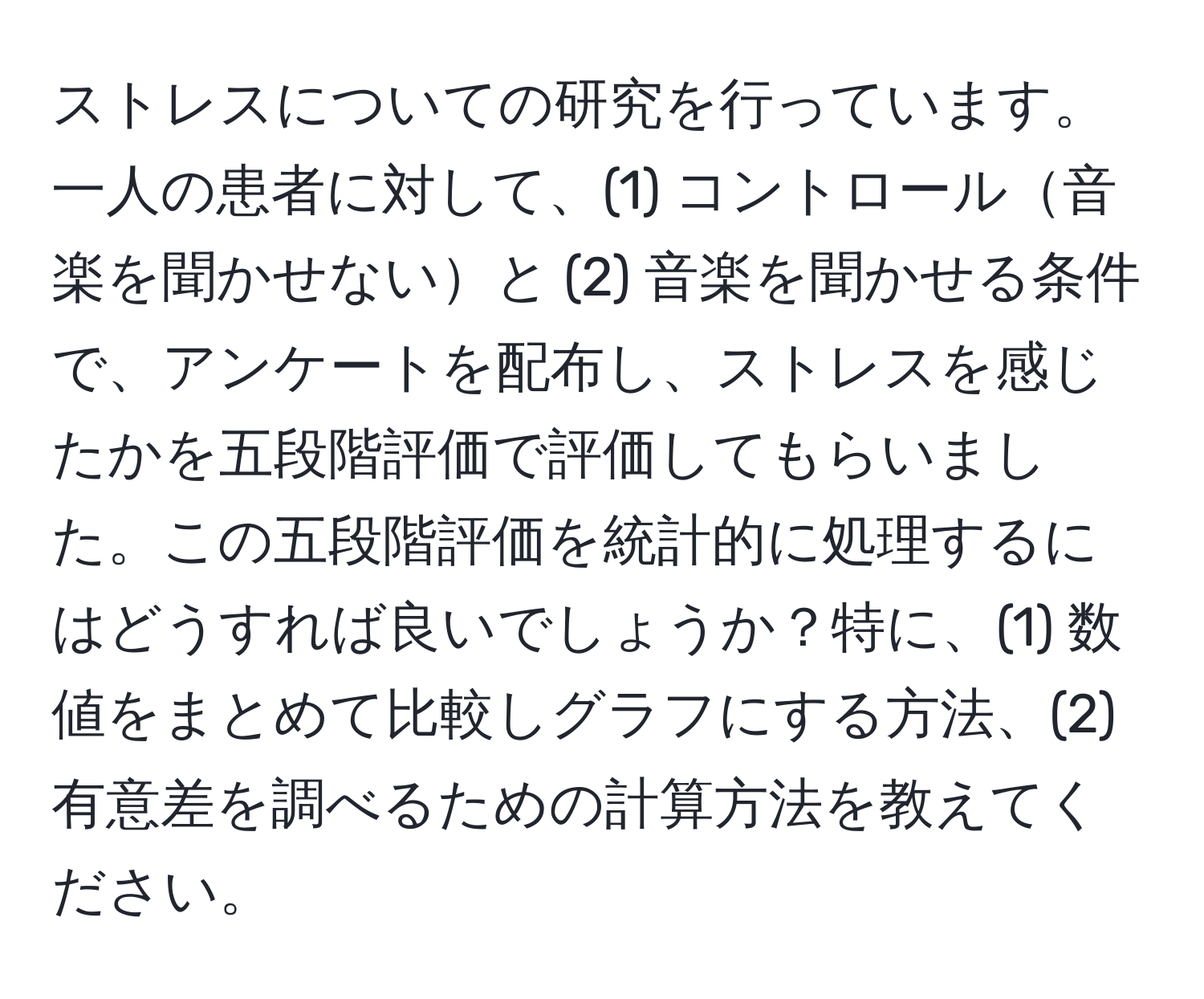 ストレスについての研究を行っています。一人の患者に対して、(1) コントロール音楽を聞かせないと (2) 音楽を聞かせる条件で、アンケートを配布し、ストレスを感じたかを五段階評価で評価してもらいました。この五段階評価を統計的に処理するにはどうすれば良いでしょうか？特に、(1) 数値をまとめて比較しグラフにする方法、(2) 有意差を調べるための計算方法を教えてください。