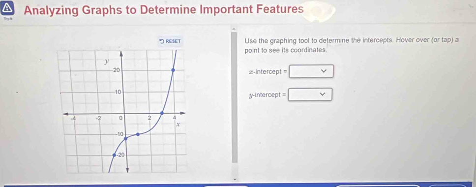 Analyzing Graphs to Determine Important Features 
Use the graphing tool to determine the intercepts. Hover over (or tap) a 
point to see its coordinates. 
x-intercept = □ 
y-intercept □ vee 