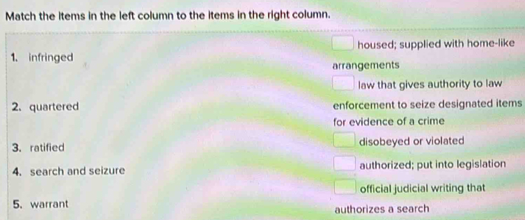 Match the items in the left column to the items in the right column.
housed; supplied with home-like
1. infringed
arrangements
law that gives authority to law
2. quartered enforcement to seize designated items
for evidence of a crime
3. ratified disobeyed or violated
4. search and seizure authorized; put into legislation
official judicial writing that
5. warrant
authorizes a search