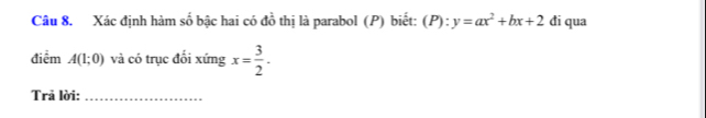 Xác định hàm số bậc hai có đồ thị là parabol (P) biết: (P):y=ax^2+bx+2 đi qua 
điểm A(1;0) và có trục đối xứng x= 3/2 . 
Trã lời:_