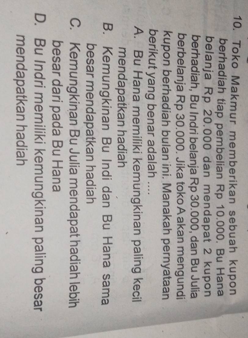 Toko Makmur memberikan sebuah kupon
berhadiah tiap pembelian Rp 10.000. Bu Hana
belanja Rp 20.000 dan mendapat 2 kupon
berhadiah, Bu Indri belanja Rp 30.000, dan Bu Julia
berbelanja Rp 30.000. Jika toko Aakan mengundi
kupon berhadiah bulan ini. Manakah pernyataan
berikut yang benar adalah ....
A. Bu Hana memiliki kemungkinan paling kecil
mendapatkan hadiah
B. Kemungkinan Bu Indi dan Bu Hana sama
besar mendapatkan hadiah
C. Kemungkinan Bu Julia mendapat hadiah lebih
besar dari pada Bu Hana
D. Bu Indri memiliki kemungkinan paling besar
mendapatkan hadiah