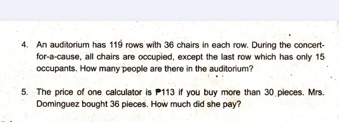 An auditorium has 119 rows with 36 chairs in each row. During the concert- 
for-a-cause, all chairs are occupied, except the last row which has only 15
occupants. How many people are there in the auditorium? 
5. The price of one calculator is 113 if you buy more than 30 pieces. Mrs. 
Dominguez bought 36 pieces. How much did she pay?