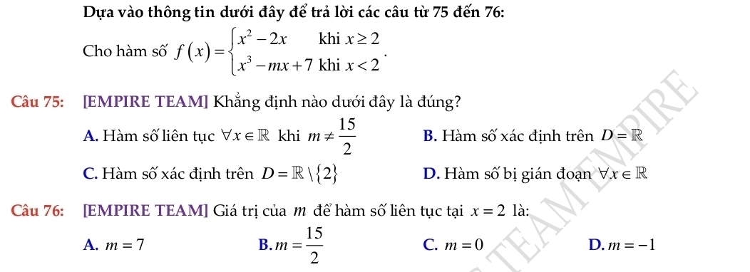 Dựa vào thông tin dưới đây để trả lời các câu từ 75 đến 76 :
Cho hàm số f(x)=beginarrayl x^2-2xkhix≥ 2 x^3-mx+7khix<2endarray.. 
Câu 75: [EMPIRE TEAM] Khẳng định nào dưới đây là đúng?
A. Hàm số liên tục forall x∈ R khi m!=  15/2  B. Hàm số xác định trên D=R
C. Hàm số xác định trên D=R| 2 D. Hàm số bị gián đoạn forall x∈ R
Câu 76: [EMPIRE TEAM] Giá trị của m để hàm số liên tục tại x=2 là:
A. m=7 B. m= 15/2  C. m=0 D. m=-1