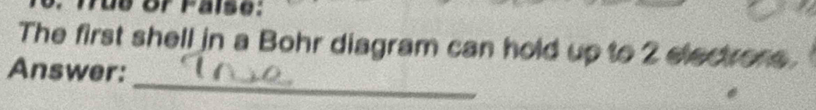 ue or Faise: 
The first shell in a Bohr diagram can hold up to 2 electrons. 
_ 
Answer: